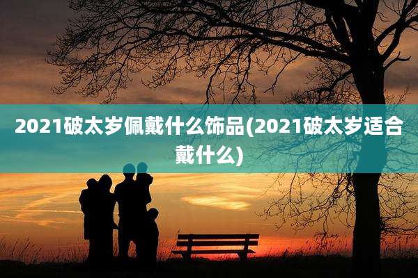 2021破太岁佩戴什么饰品(2021破太岁适合戴什么)