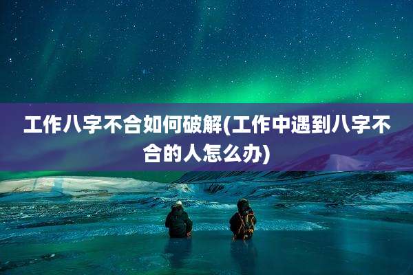 工作八字不合如何破解(工作中遇到八字不合的人怎么办)