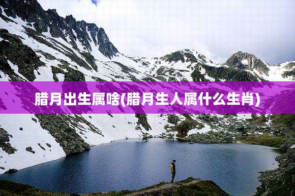 腊月出生属啥(腊月生人属什么生肖)