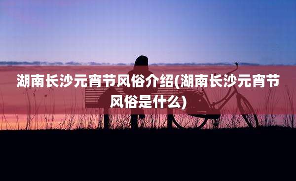 湖南长沙元宵节风俗介绍(湖南长沙元宵节风俗是什么)