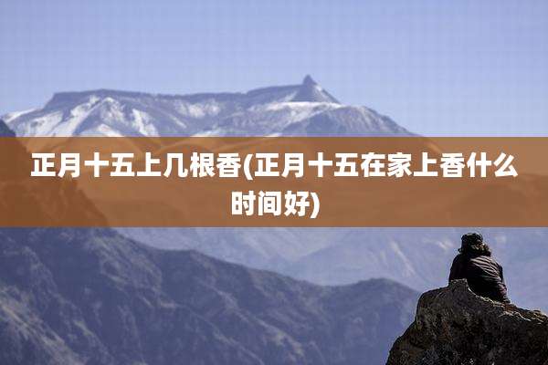 正月十五上几根香(正月十五在家上香什么时间好)