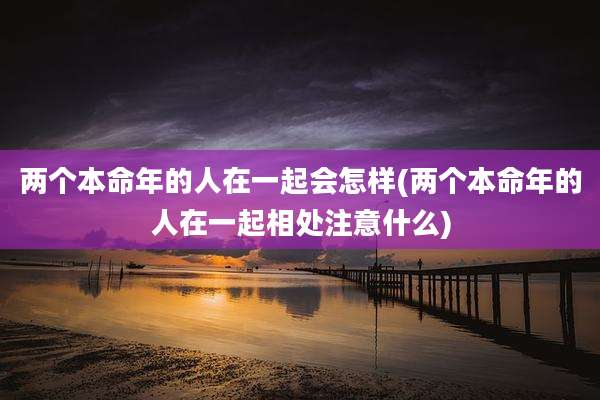 两个本命年的人在一起会怎样(两个本命年的人在一起相处注意什么)