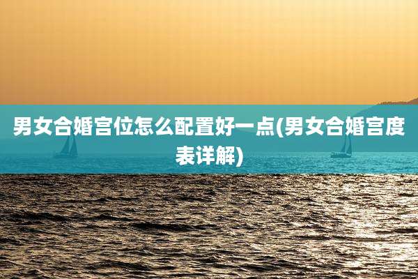 男女合婚宫位怎么配置好一点(男女合婚宫度表详解)