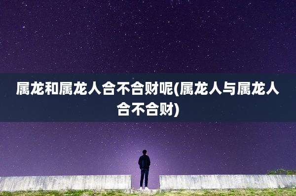 属龙和属龙人合不合财呢(属龙人与属龙人合不合财)
