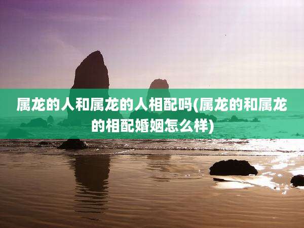 属龙的人和属龙的人相配吗(属龙的和属龙的相配婚姻怎么样)