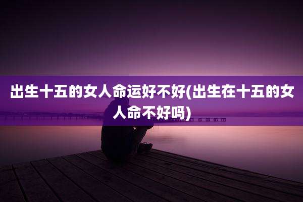 出生十五的女人命运好不好(出生在十五的女人命不好吗)