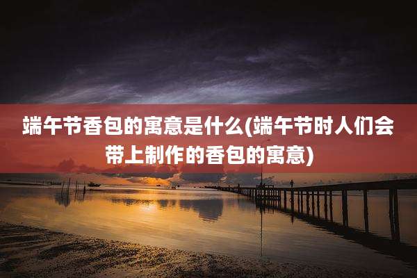 端午节香包的寓意是什么(端午节时人们会带上制作的香包的寓意)