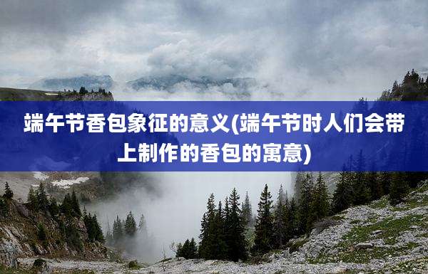 端午节香包象征的意义(端午节时人们会带上制作的香包的寓意)