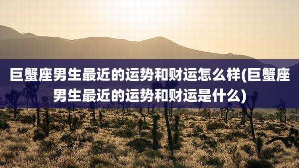 巨蟹座男生最近的运势和财运怎么样(巨蟹座男生最近的运势和财运是什么)