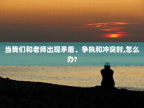 当我们和老师出现矛盾、争执和冲突时,怎么办?