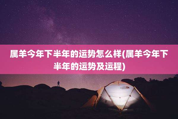 属羊今年下半年的运势怎么样(属羊今年下半年的运势及运程)