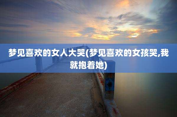 梦见喜欢的女人大哭(梦见喜欢的女孩哭,我就抱着她)