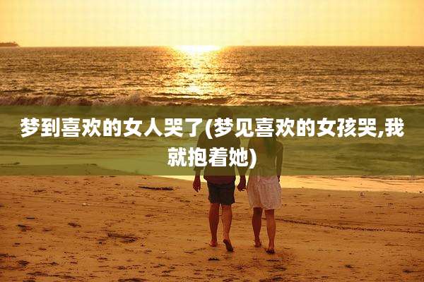 梦到喜欢的女人哭了(梦见喜欢的女孩哭,我就抱着她)