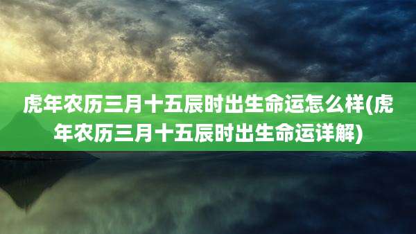 虎年农历三月十五辰时出生命运怎么样(虎年农历三月十五辰时出生命运详解)