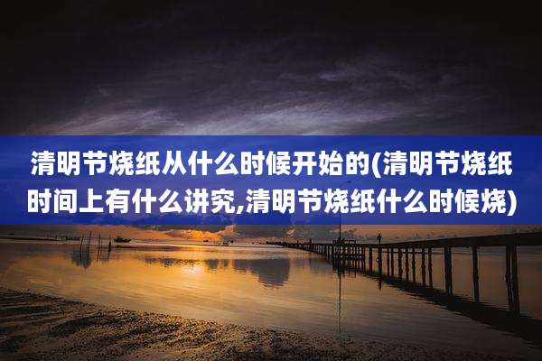 清明节烧纸从什么时候开始的(清明节烧纸时间上有什么讲究,清明节烧纸什么时候烧)