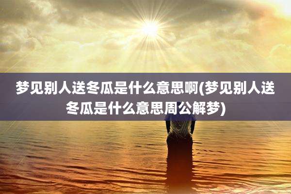 梦见别人送冬瓜是什么意思啊(梦见别人送冬瓜是什么意思周公解梦)