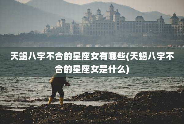 天蝎八字不合的星座女有哪些(天蝎八字不合的星座女是什么)