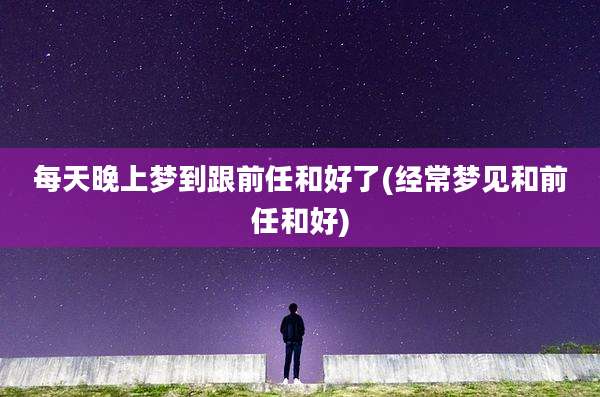 每天晚上梦到跟前任和好了(经常梦见和前任和好)