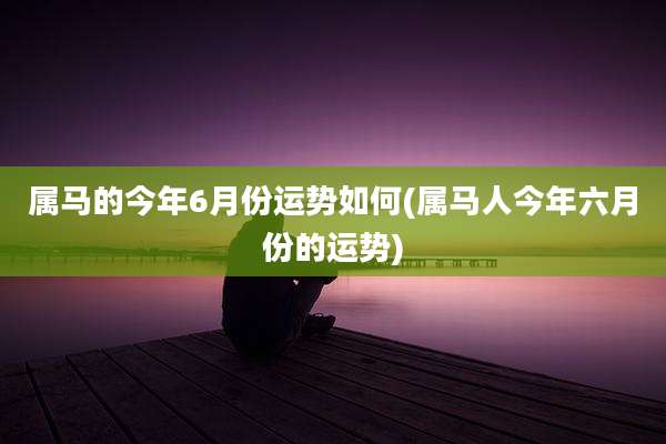 属马的今年6月份运势如何(属马人今年六月份的运势)