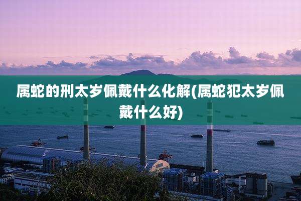 属蛇的刑太岁佩戴什么化解(属蛇犯太岁佩戴什么好)