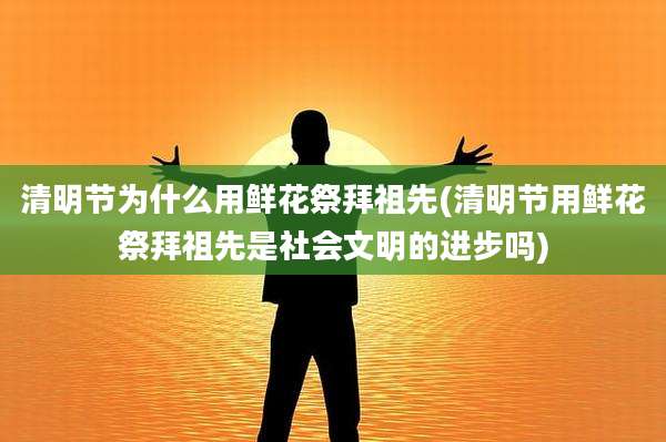 清明节为什么用鲜花祭拜祖先(清明节用鲜花祭拜祖先是社会文明的进步吗)
