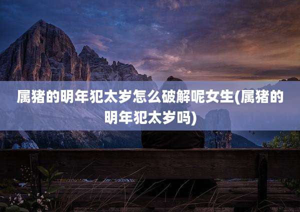 属猪的明年犯太岁怎么破解呢女生(属猪的明年犯太岁吗)