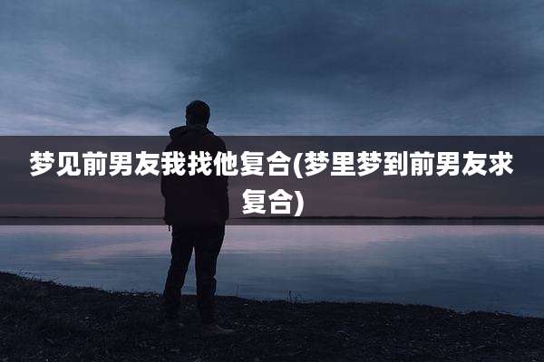 梦见前男友我找他复合(梦里梦到前男友求复合)