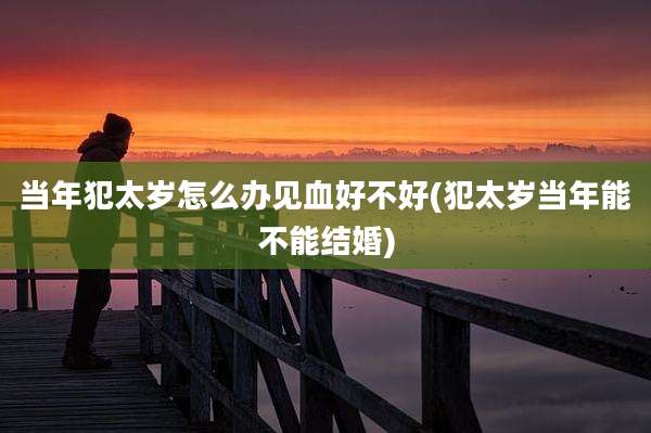 当年犯太岁怎么办见血好不好(犯太岁当年能不能结婚)