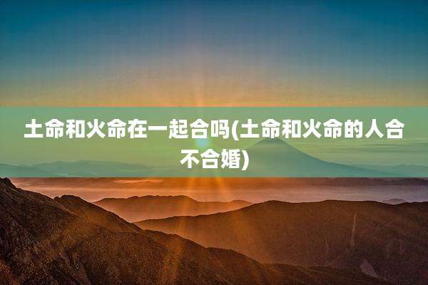 土命和火命在一起合吗(土命和火命的人合不合婚)