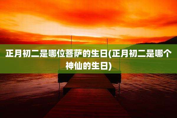 正月初二是哪位菩萨的生日(正月初二是哪个神仙的生日)