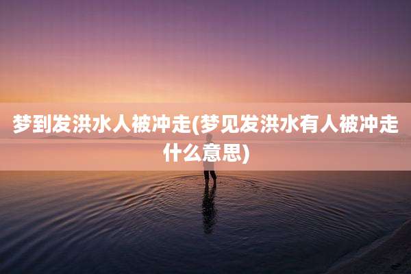 梦到发洪水人被冲走(梦见发洪水有人被冲走什么意思)