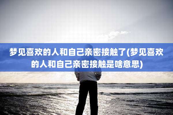梦见喜欢的人和自己亲密接触了(梦见喜欢的人和自己亲密接触是啥意思)