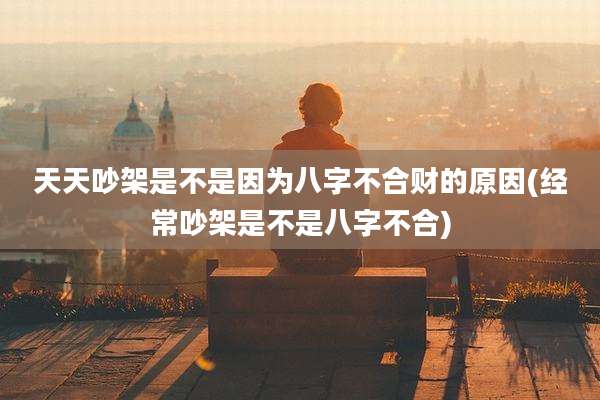天天吵架是不是因为八字不合财的原因(经常吵架是不是八字不合)