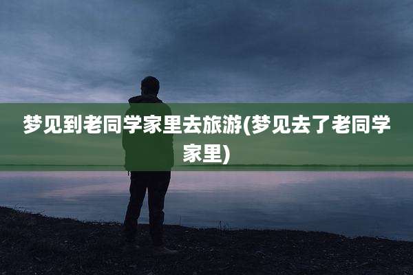 梦见到老同学家里去旅游(梦见去了老同学家里)
