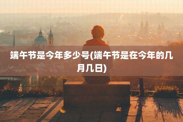 端午节是今年多少号(端午节是在今年的几月几日)