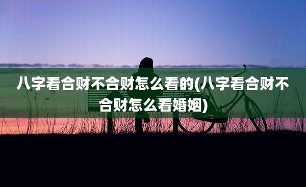 八字看合财不合财怎么看的(八字看合财不合财怎么看婚姻)