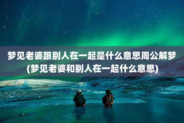 梦见老婆跟别人在一起是什么意思周公解梦(梦见老婆和别人在一起什么意思)