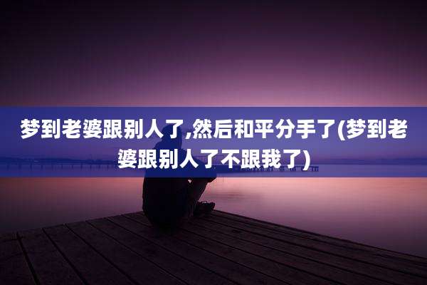 梦到老婆跟别人了,然后和平分手了(梦到老婆跟别人了不跟我了)