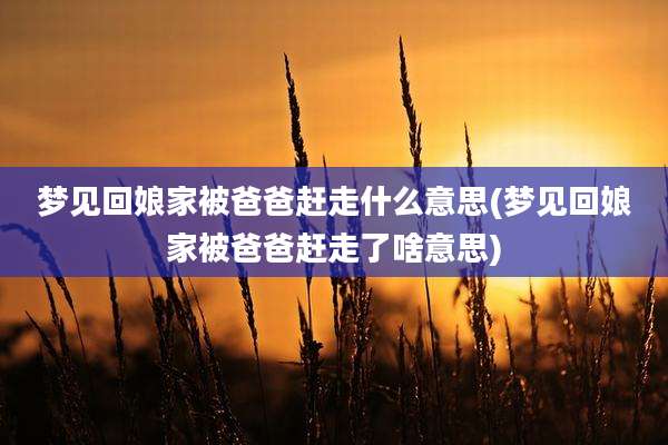 梦见回娘家被爸爸赶走什么意思(梦见回娘家被爸爸赶走了啥意思)