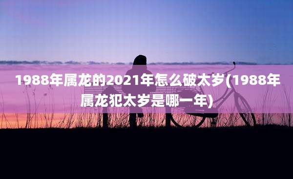 1988年属龙的2021年怎么破太岁(1988年属龙犯太岁是哪一年)