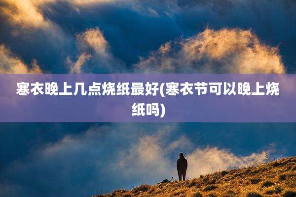 寒衣晚上几点烧纸最好(寒衣节可以晚上烧纸吗)