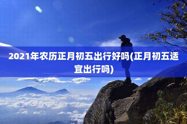 2021年农历正月初五出行好吗(正月初五适宜出行吗)