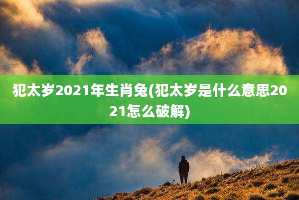 犯太岁2021年生肖兔(犯太岁是什么意思2021怎么破解)