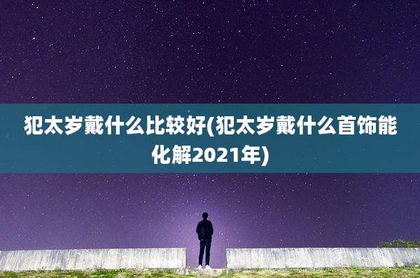 犯太岁戴什么比较好(犯太岁戴什么首饰能化解2021年)