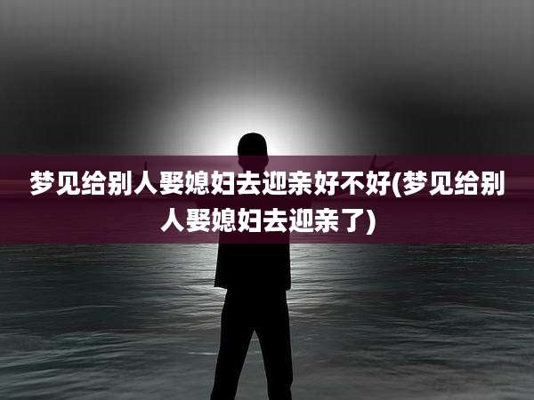 梦见给别人娶媳妇去迎亲好不好(梦见给别人娶媳妇去迎亲了)