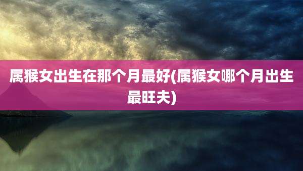 属猴女出生在那个月最好(属猴女哪个月出生最旺夫)