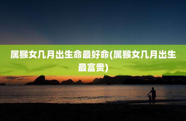 属猴女几月出生命最好命(属猴女几月出生最富贵)