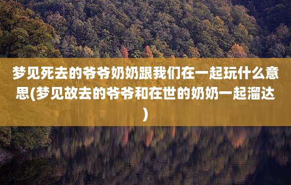 梦见死去的爷爷奶奶跟我们在一起玩什么意思(梦见故去的爷爷和在世的奶奶一起溜达)