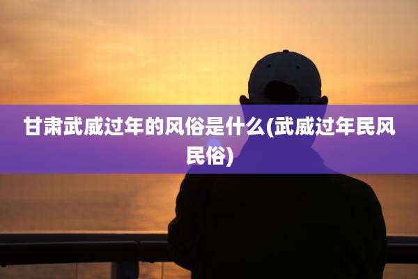 甘肃武威过年的风俗是什么(武威过年民风民俗)