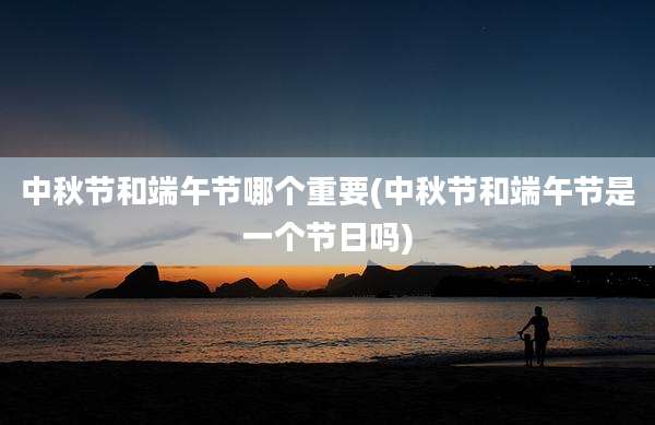 中秋节和端午节哪个重要(中秋节和端午节是一个节日吗)